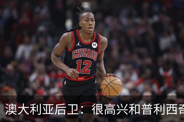 澳大利亚后卫：很高兴和普利西奇较量，我们会尽最大努力争取胜利